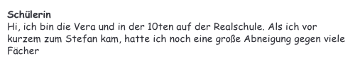 Schülerin&#10;Hi, ich bin die Vera und in der 10ten auf der Realschule. Als ich vor kurzem zum Stefan kam, hatte ich noch eine große Abneigung gegen viele Fächer